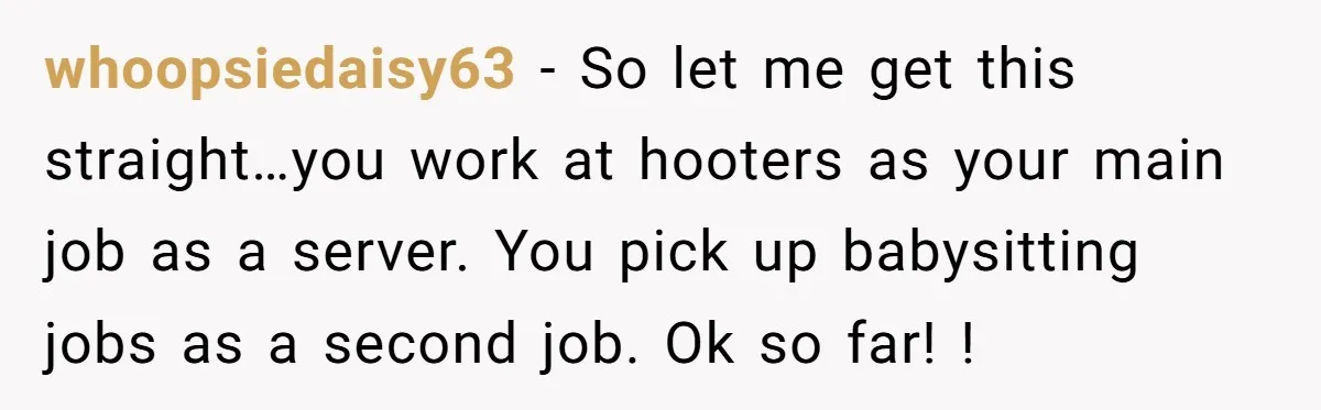 whoopsiedaisy63 − So let me get this straight…you work at hooters as your main job as a server. You pick up babysitting jobs as a second job. Ok so far!...
