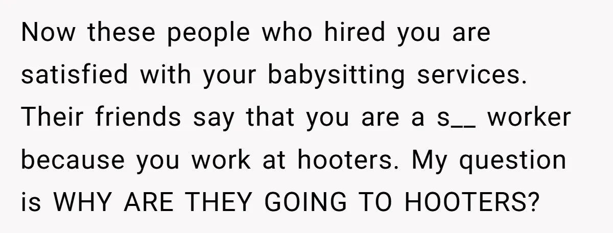 Now these people who hired you are satisfied with your babysitting services. Their friends say that you are a s__ worker because you work at hooters. My question is WHY...