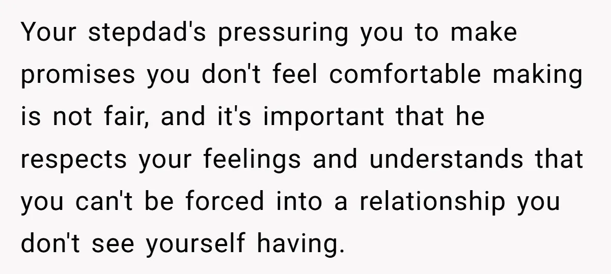 Your stepdad's pressuring you to make promises you don't feel comfortable making is not fair, and it's important that he respects your feelings and understands that you can't be forced...