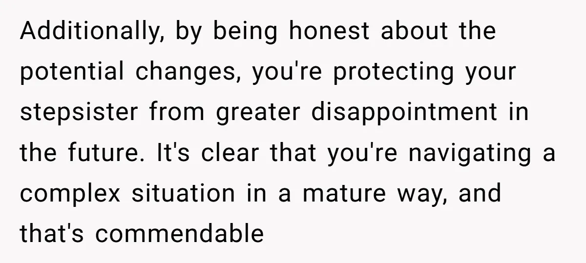 Additionally, by being honest about the potential changes, you're protecting your stepsister from greater disappointment in the future. It's clear that you're navigating a complex situation in a mature way,...