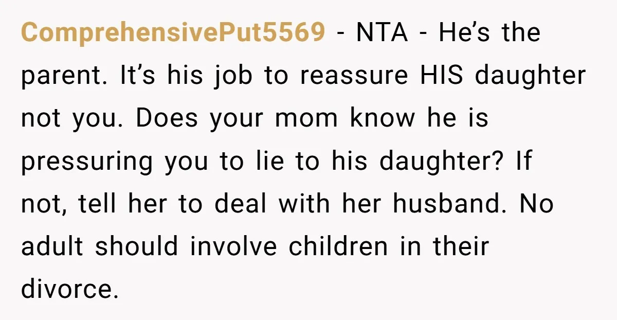 ComprehensivePut5569 - NTA - He’s the parent. It’s his job to reassure HIS daughter not you. Does your mom know he is pressuring you to lie to his daughter? If...