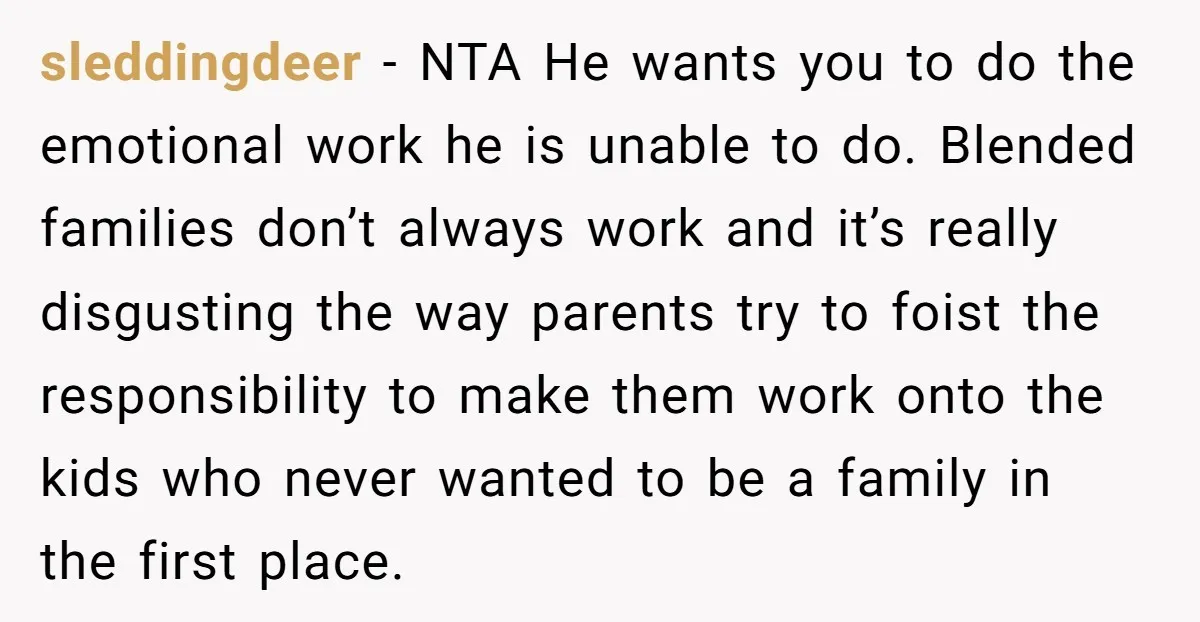 sleddingdeer - NTA He wants you to do the emotional work he is unable to do. Blended families don’t always work and it’s really disgusting the way parents try to...