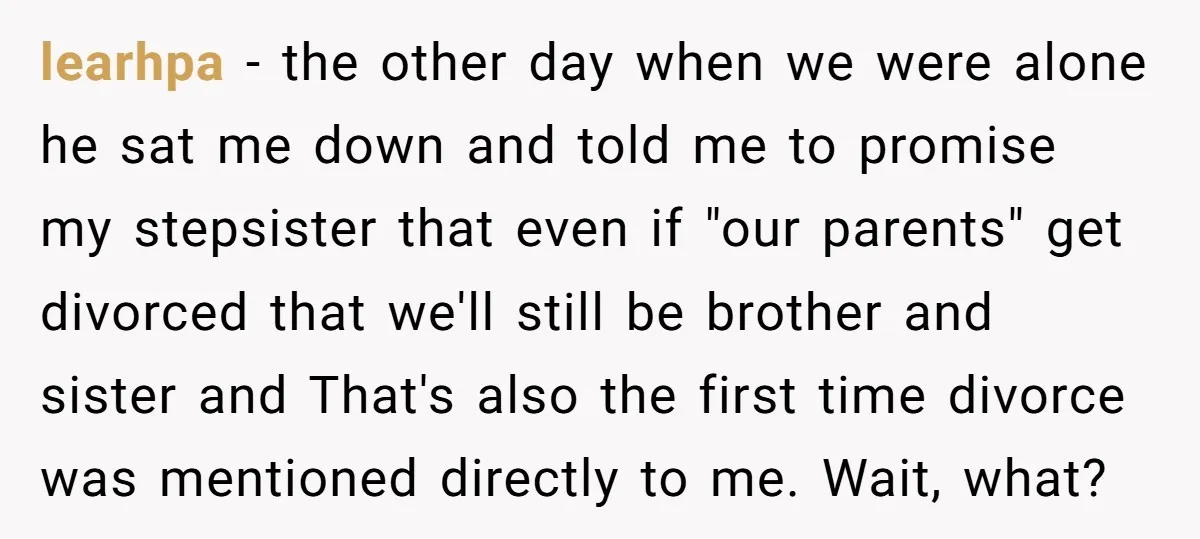 learhpa - the other day when we were alone he sat me down and told me to promise my stepsister that even if "our parents" get divorced that we'll still...