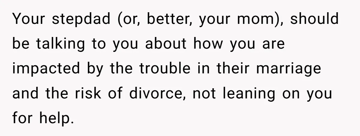 Your stepdad (or, better, your mom), should be talking to you about how you are impacted by the trouble in their marriage and the risk of divorce, not leaning on...