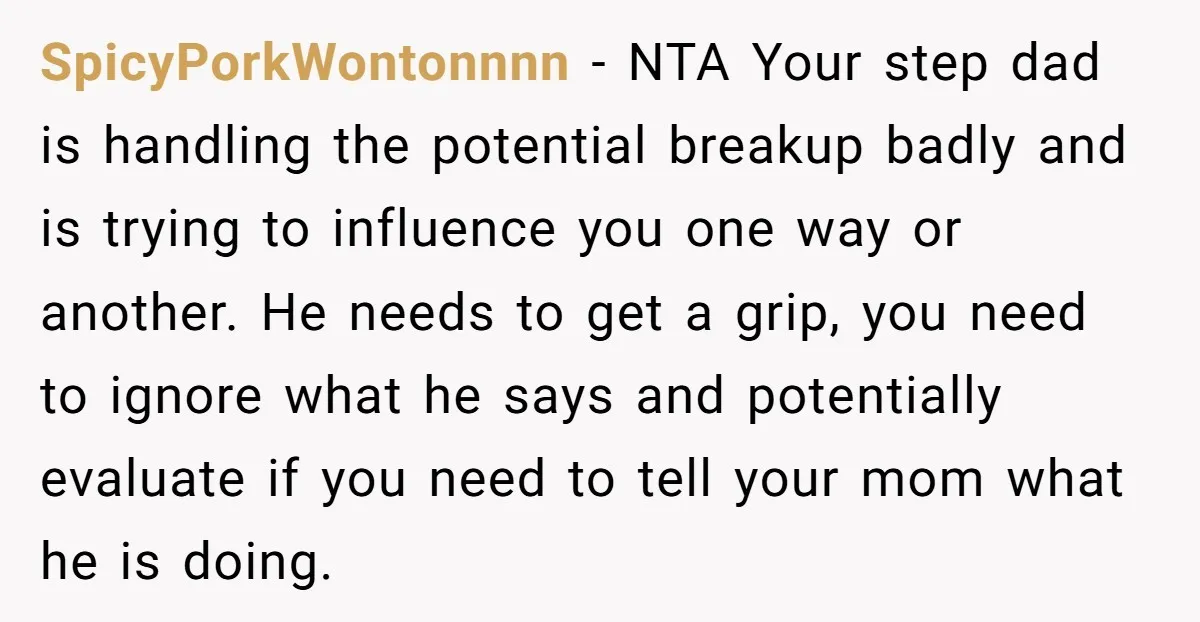 SpicyPorkWontonnnn - NTA Your step dad is handling the potential breakup badly and is trying to influence you one way or another. He needs to get a grip, you need...