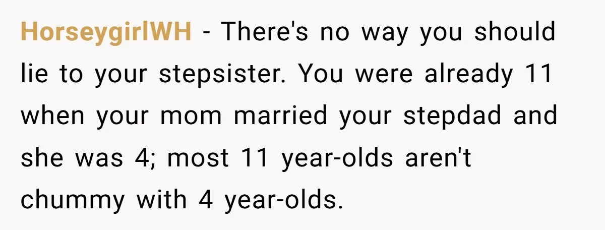 HorseygirlWH - There's no way you should lie to your stepsister. You were already 11 when your mom married your stepdad and she was 4; most 11 year-olds aren't chummy...