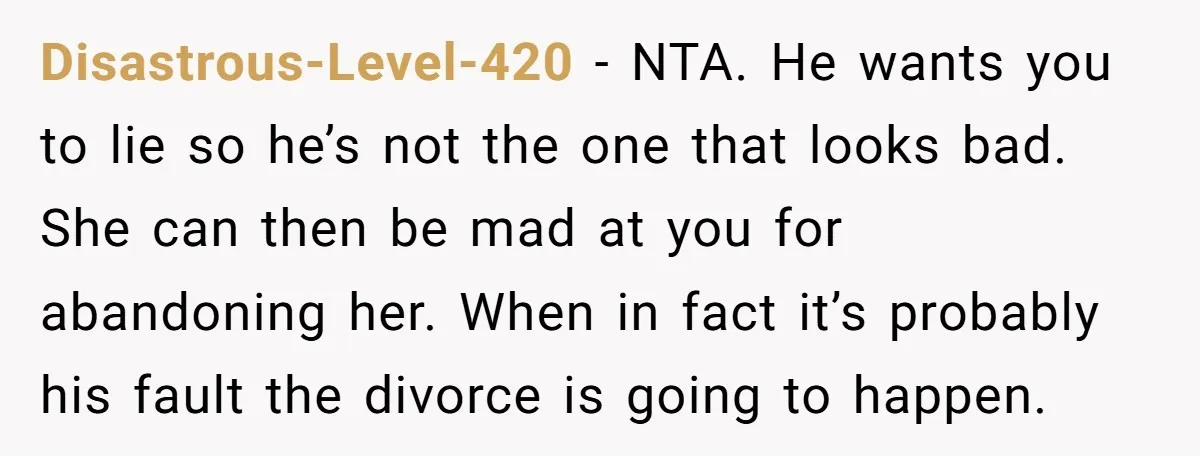Disastrous-Level-420 - NTA. He wants you to lie so he’s not the one that looks bad. She can then be mad at you for abandoning her. When in fact it’s...