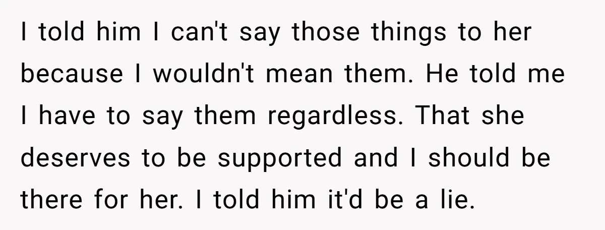 I told him I can't say those things to her because I wouldn't mean them. He told me I have to say them regardless. That she deserves to be supported...