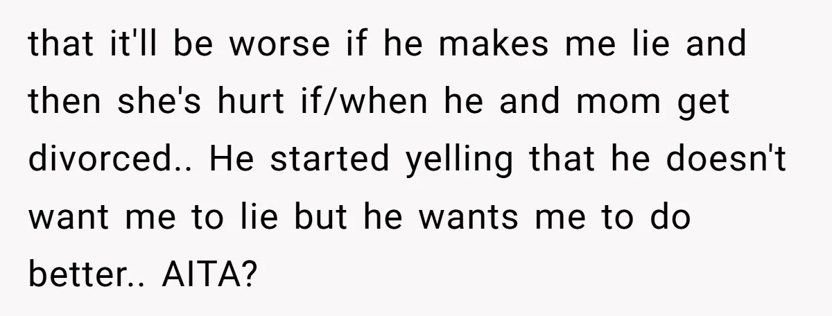that it'll be worse if he makes me lie and then she's hurt if/when he and mom get divorced.. He started yelling that he doesn't want me to lie but...