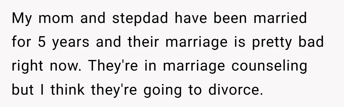 My mom and stepdad have been married for 5 years and their marriage is pretty bad right now. They're in marriage counseling but I think they're going to divorce.
