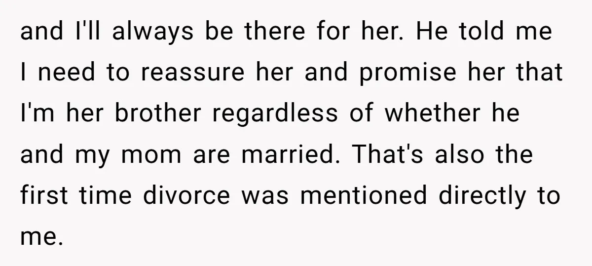and I'll always be there for her. He told me I need to reassure her and promise her that I'm her brother regardless of whether he and my mom are...