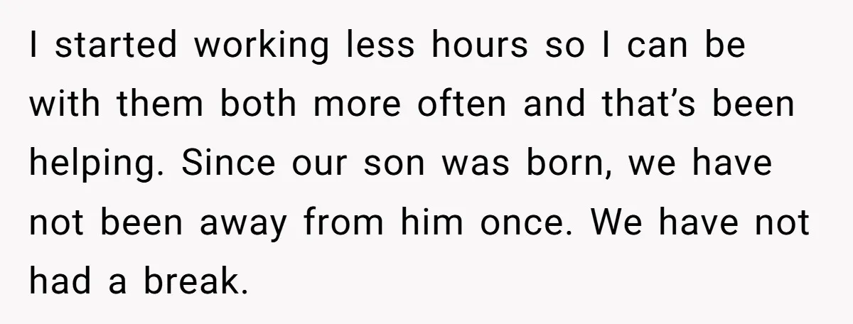 I started working less hours so I can be with them both more often and that’s been helping. Since our son was born, we have not been away from him...
