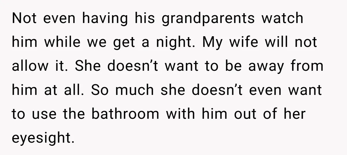 Not even having his grandparents watch him while we get a night. My wife will not allow it. She doesn’t want to be away from him at all. So much...
