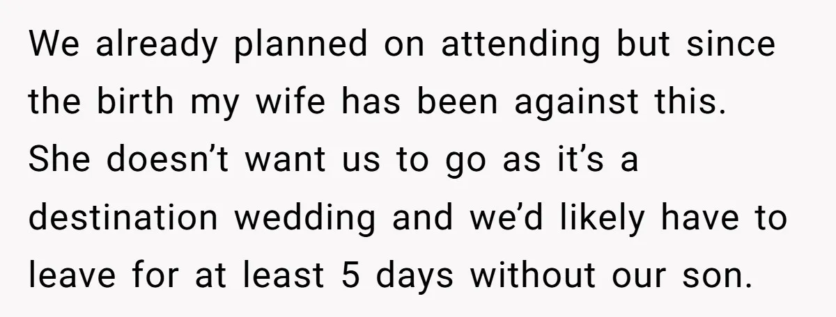We already planned on attending but since the birth my wife has been against this. She doesn’t want us to go as it’s a destination wedding and we’d likely have...