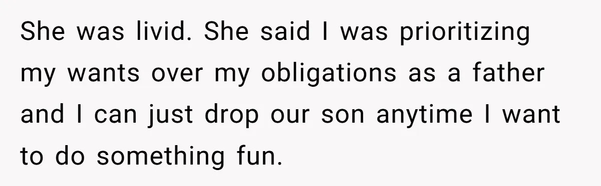 She was livid. She said I was prioritizing my wants over my obligations as a father and I can just drop our son anytime I want to do something fun.