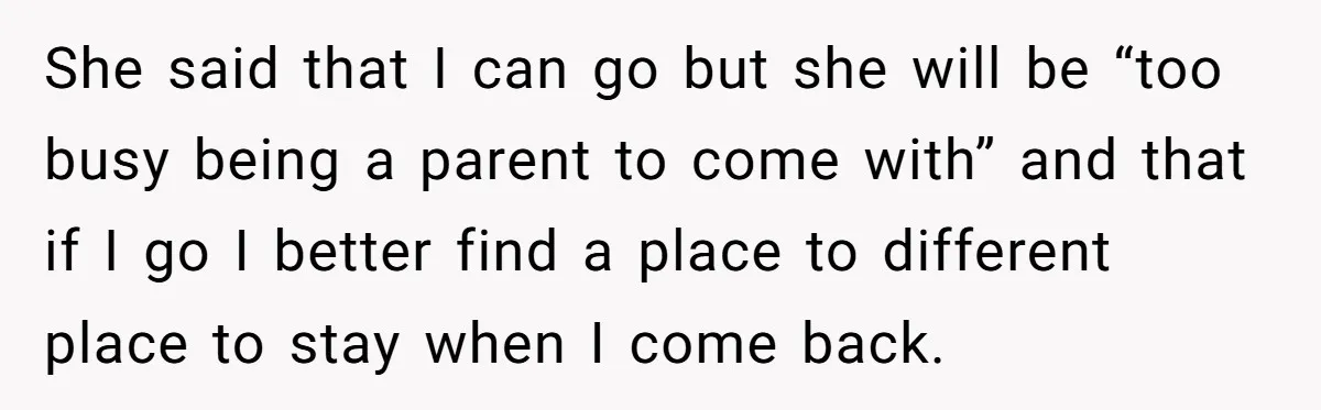 She said that I can go but she will be “too busy being a parent to come with” and that if I go I better find a place to different...