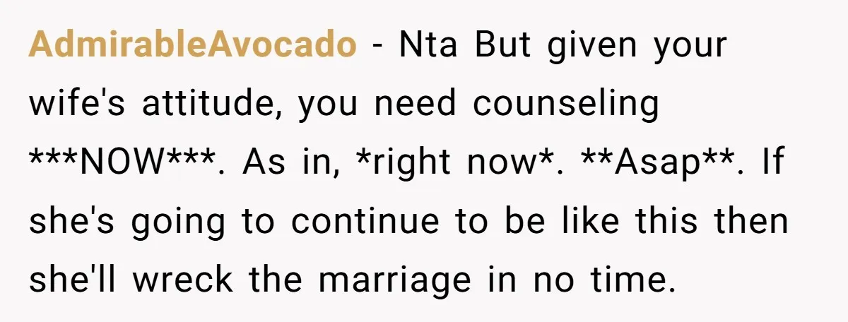 AdmirableAvocado − Nta But given your wife's attitude, you need counseling ***NOW***. As in, *right now*. **Asap**. If she's going to continue to be like this then she'll wreck the...
