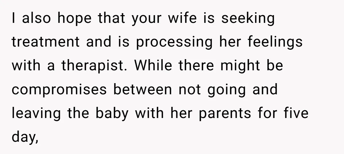 I also hope that your wife is seeking treatment and is processing her feelings with a therapist. While there might be compromises between not going and leaving the baby with...