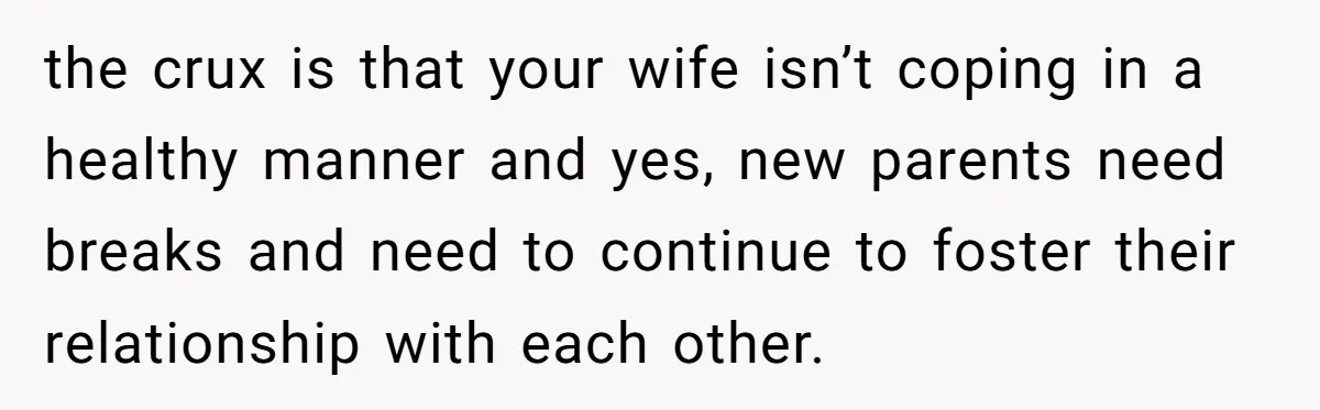 the crux is that your wife isn’t coping in a healthy manner and yes, new parents need breaks and need to continue to foster their relationship with each other.
