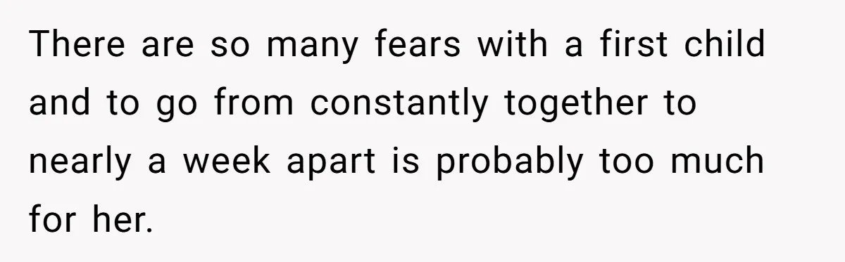 There are so many fears with a first child and to go from constantly together to nearly a week apart is probably too much for her.