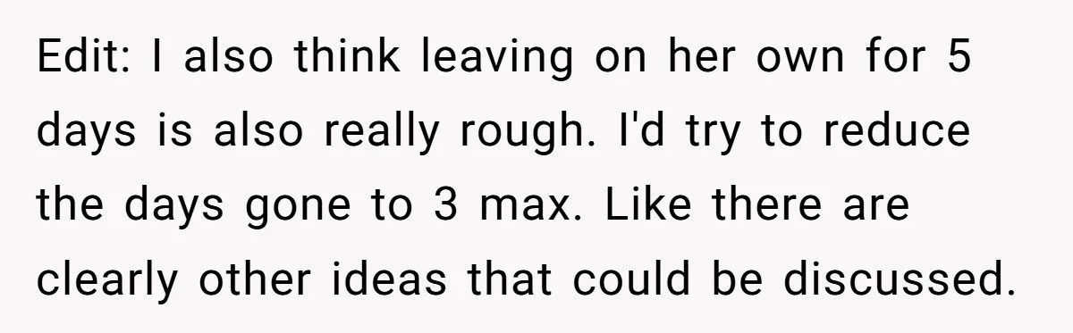 Edit: I also think leaving on her own for 5 days is also really rough. I'd try to reduce the days gone to 3 max. Like there are clearly other...
