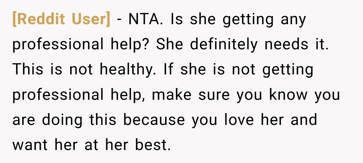 [Reddit User] − NTA. Is she getting any professional help? She definitely needs it. This is not healthy. If she is not getting professional help, make sure you know you...