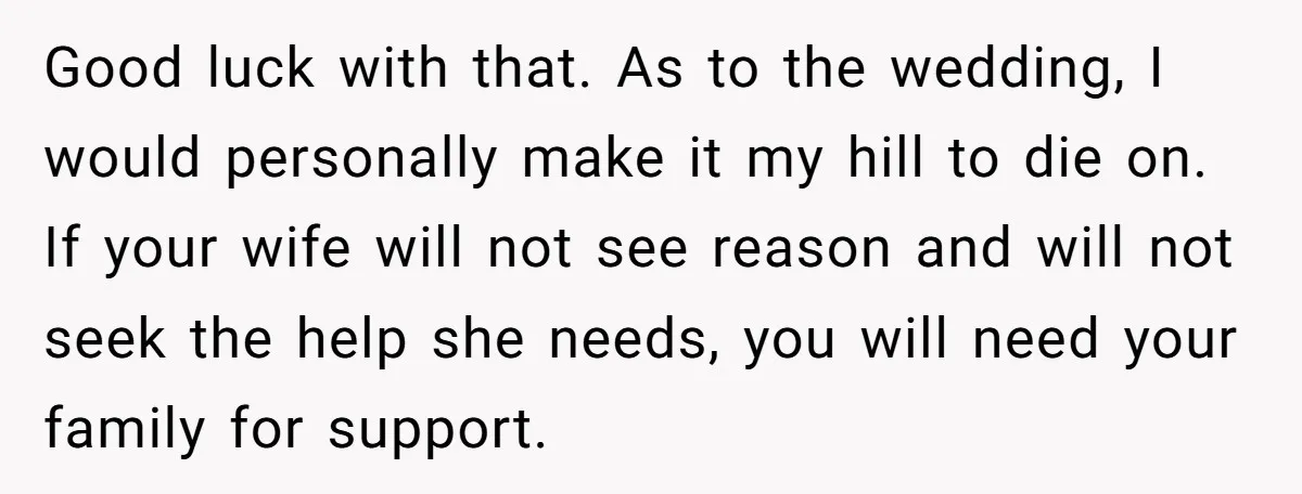 Good luck with that. As to the wedding, I would personally make it my hill to die on. If your wife will not see reason and will not seek the...