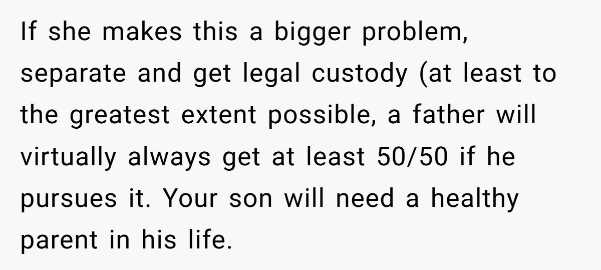 If she makes this a bigger problem, separate and get legal custody (at least to the greatest extent possible, a father will virtually always get at least 50/50 if he...
