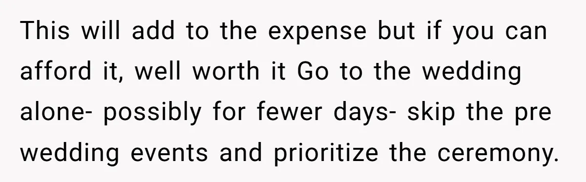 This will add to the expense but if you can afford it, well worth it Go to the wedding alone- possibly for fewer days- skip the pre wedding events and...