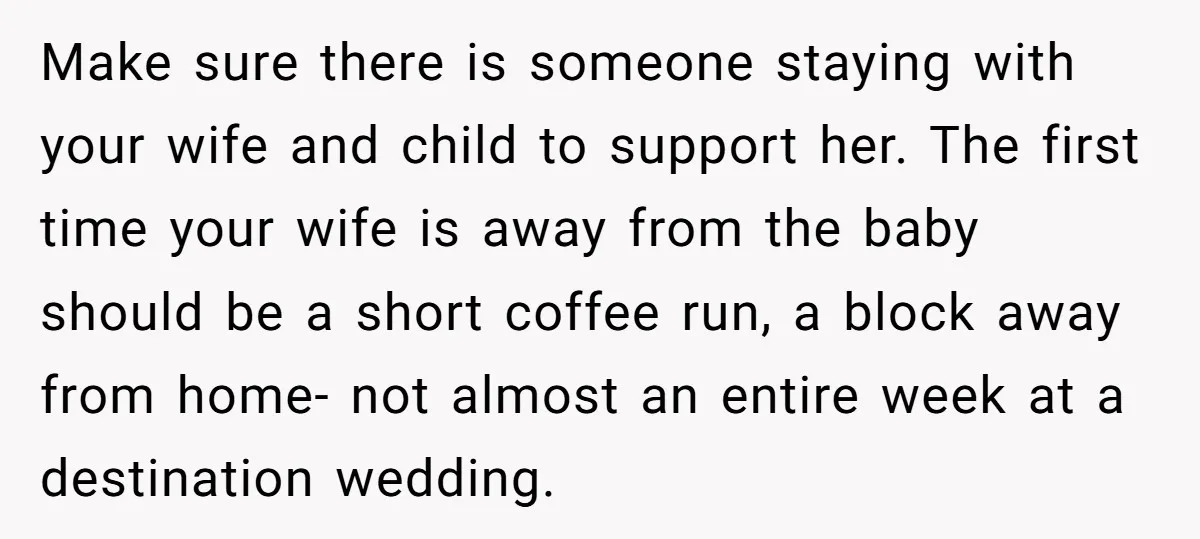 Make sure there is someone staying with your wife and child to support her. The first time your wife is away from the baby should be a short coffee run,...