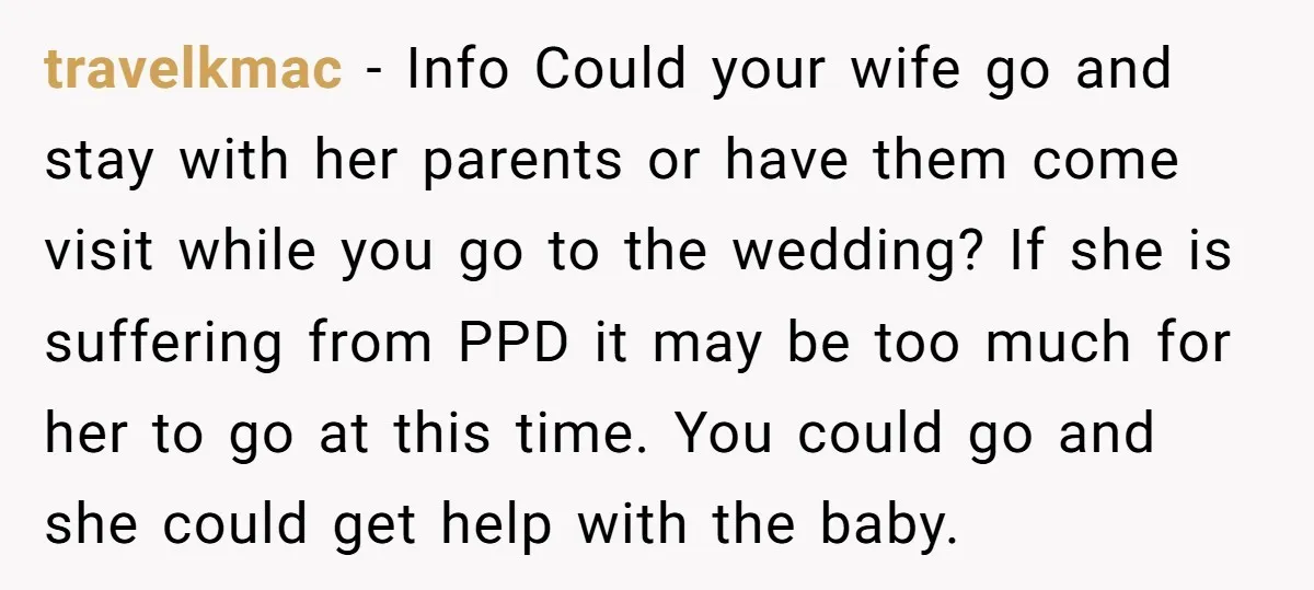 travelkmac − Info Could your wife go and stay with her parents or have them come visit while you go to the wedding? If she is suffering from PPD it...