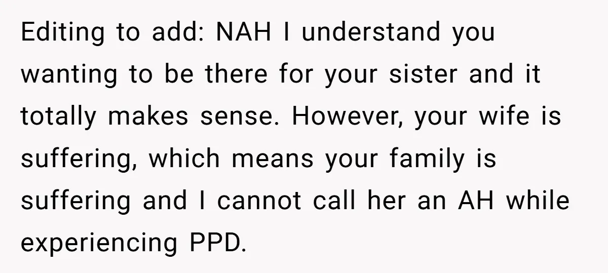 Editing to add: NAH I understand you wanting to be there for your sister and it totally makes sense. However, your wife is suffering, which means your family is suffering...