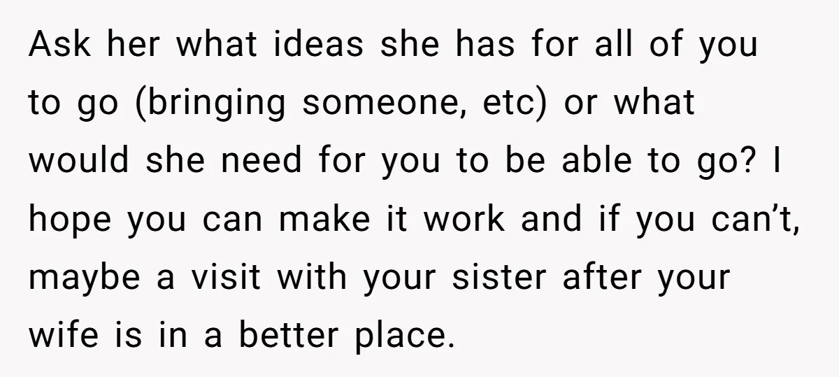 Ask her what ideas she has for all of you to go (bringing someone, etc) or what would she need for you to be able to go? I hope you...