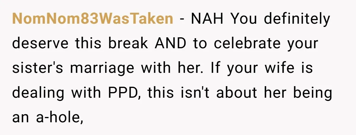 NomNom83WasTaken − NAH You definitely deserve this break AND to celebrate your sister's marriage with her. If your wife is dealing with PPD, this isn't about her being an a-hole,