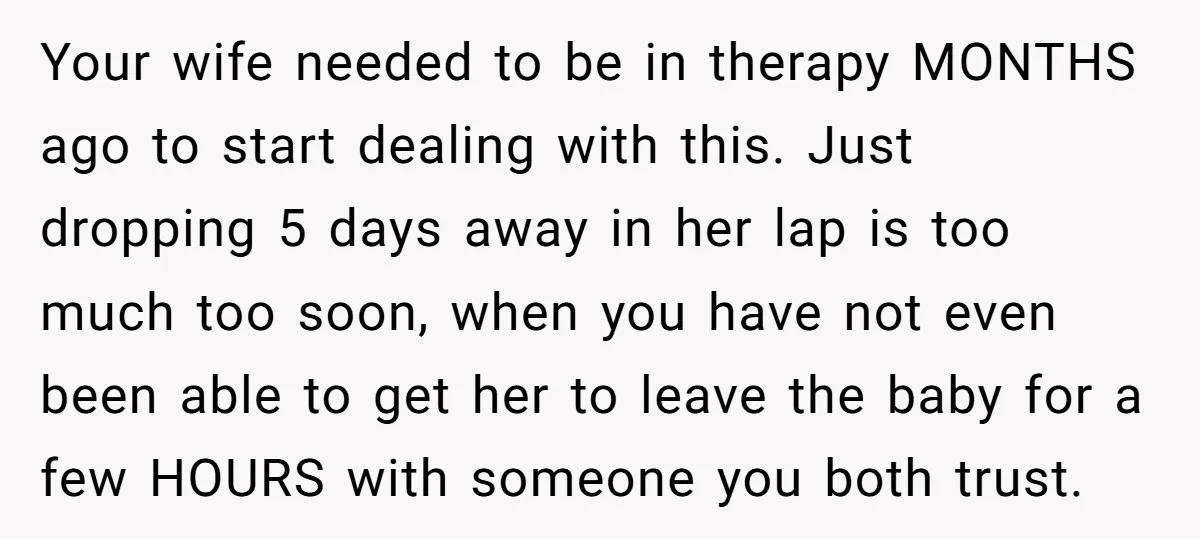 Your wife needed to be in therapy MONTHS ago to start dealing with this. Just dropping 5 days away in her lap is too much too soon, when you have...