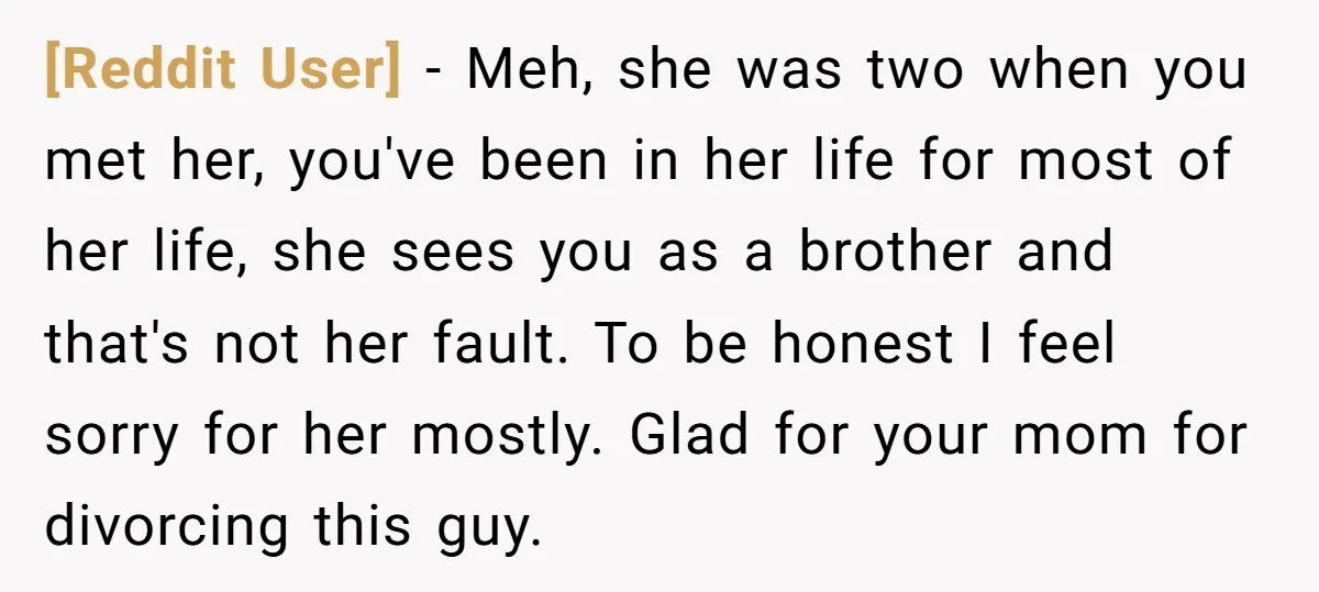 [Reddit User] - Meh, she was two when you met her, you've been in her life for most of her life, she sees you as a brother and that's not...