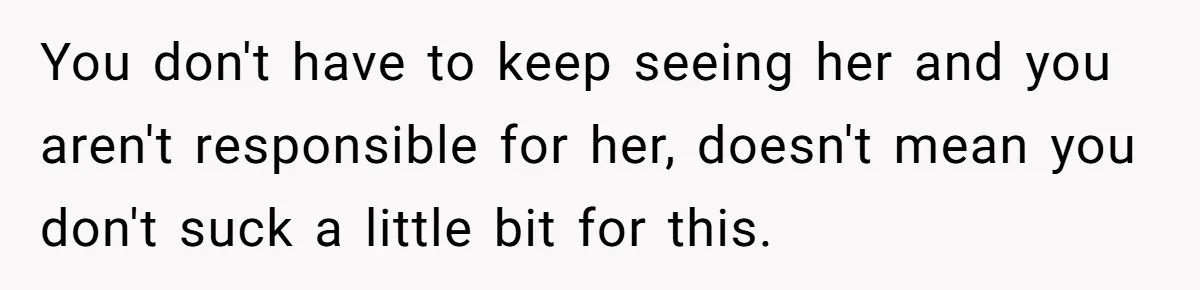 You don't have to keep seeing her and you aren't responsible for her, doesn't mean you don't suck a little bit for this.