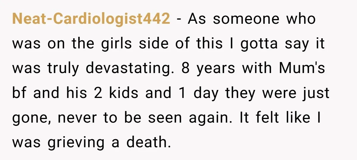 Neat-Cardiologist442 - As someone who was on the girls side of this I gotta say it was truly devastating. 8 years with Mum's bf and his 2 kids and 1...
