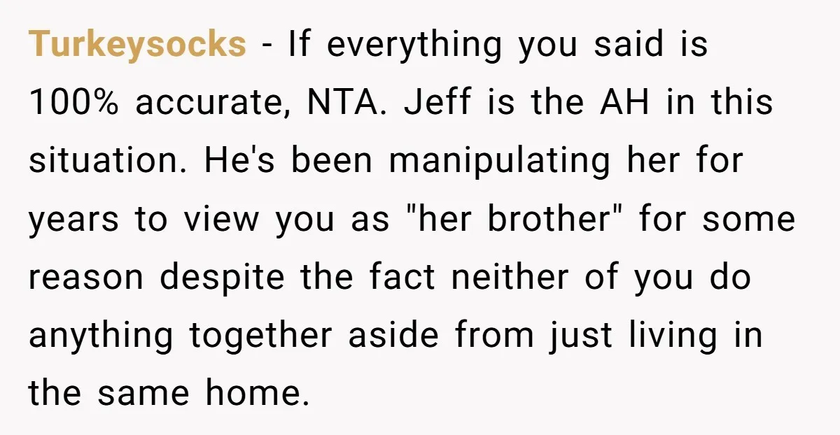 Turkeysocks - If everything you said is 100% accurate, NTA. Jeff is the AH in this situation. He's been manipulating her for years to view you as "her brother" for...