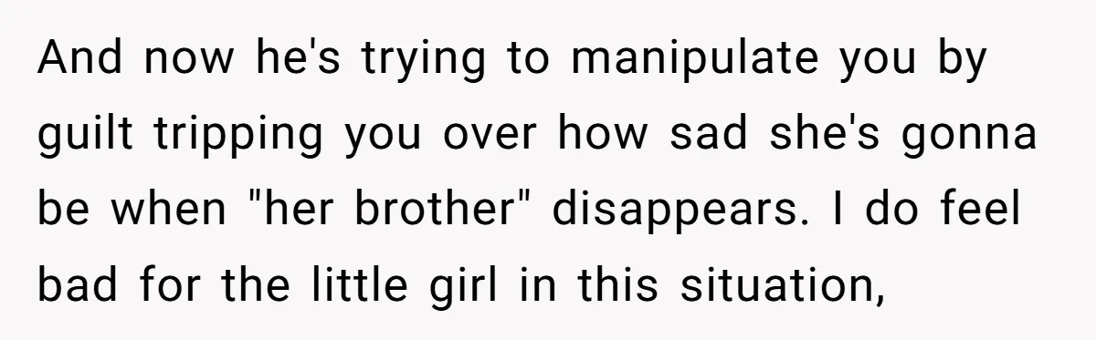 And now he's trying to manipulate you by guilt tripping you over how sad she's gonna be when "her brother" disappears. I do feel bad for the little girl in...