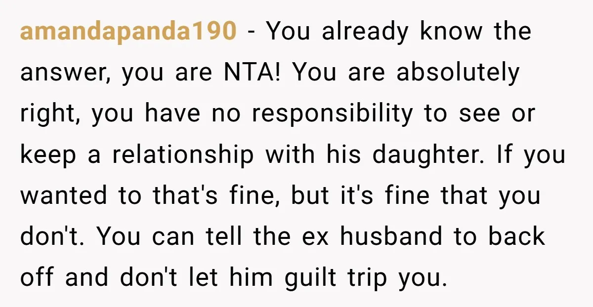 amandapanda190 - You already know the answer, you are NTA! You are absolutely right, you have no responsibility to see or keep a relationship with his daughter. If you wanted...