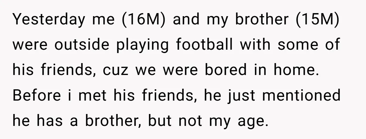 Yesterday me (16M) and my brother (15M) were outside playing football with some of his friends, cuz we were bored in home. Before i met his friends, he just mentioned...