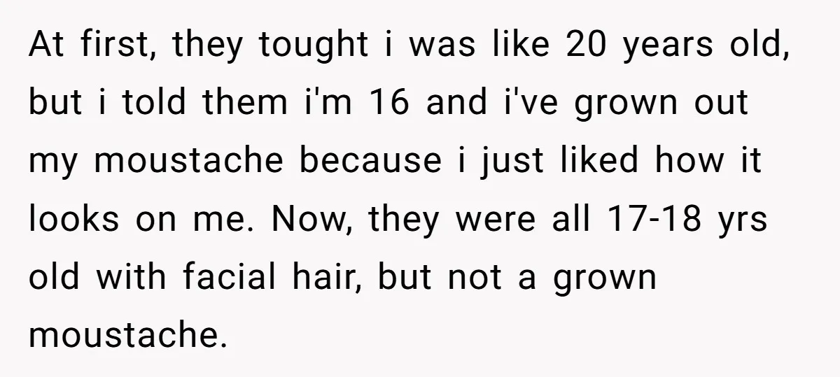 At first, they tought i was like 20 years old, but i told them i'm 16 and i've grown out my moustache because i just liked how it looks on...