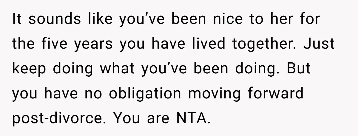 It sounds like you’ve been nice to her for the five years you have lived together. Just keep doing what you’ve been doing. But you have no obligation moving forward...