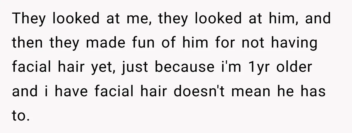 They looked at me, they looked at him, and then they made fun of him for not having facial hair yet, just because i'm 1yr older and i have facial...