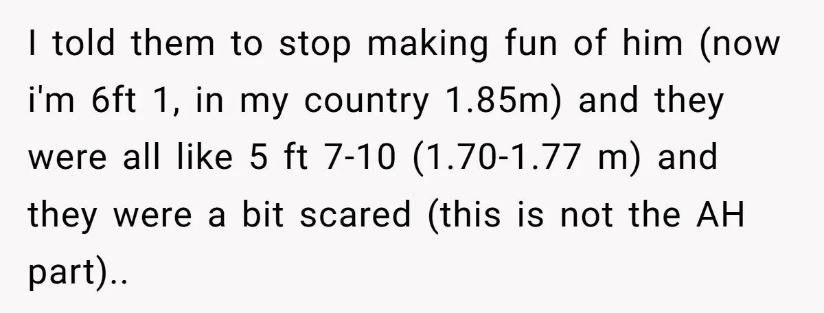 I told them to stop making fun of him (now i'm 6ft 1, in my country 1.85m) and they were all like 5 ft 7-10 (1.70-1.77 m) and they were...