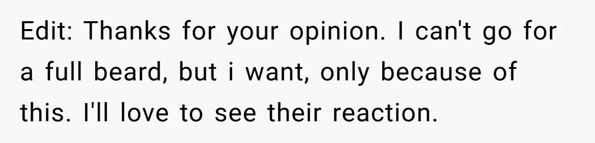 Edit: Thanks for your opinion. I can't go for a full beard, but i want, only because of this. I'll love to see their reaction.