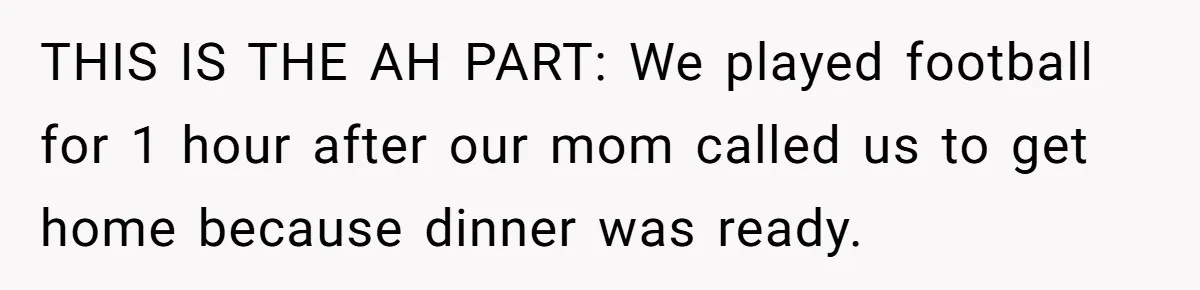 THIS IS THE AH PART: We played football for 1 hour after our mom called us to get home because dinner was ready.