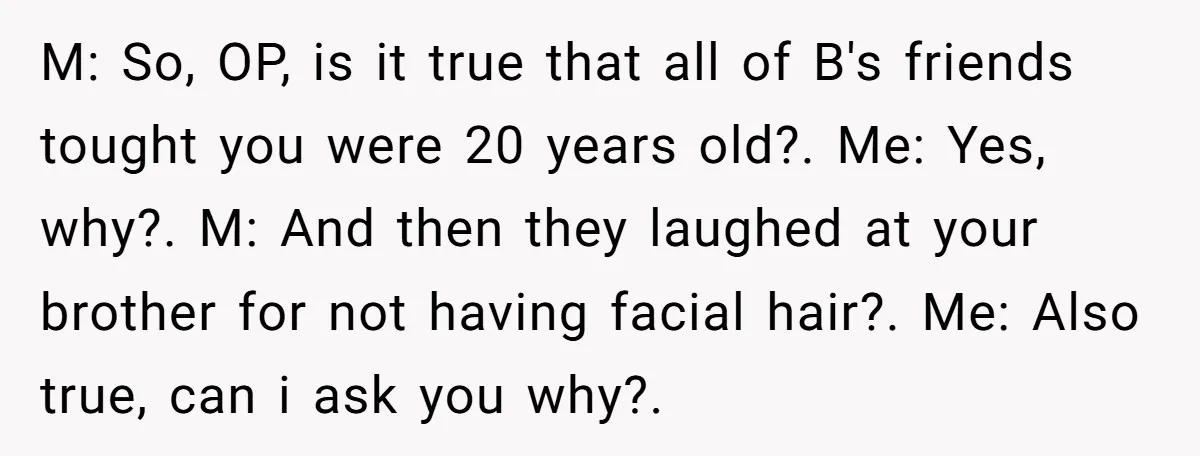 M: So, OP, is it true that all of B's friends tought you were 20 years old?. Me: Yes, why?. M: And then they laughed at your brother for not...