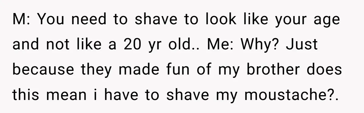 M: You need to shave to look like your age and not like a 20 yr old.. Me: Why? Just because they made fun of my brother does this mean...